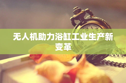 无人机助力浴缸工业生产新变革