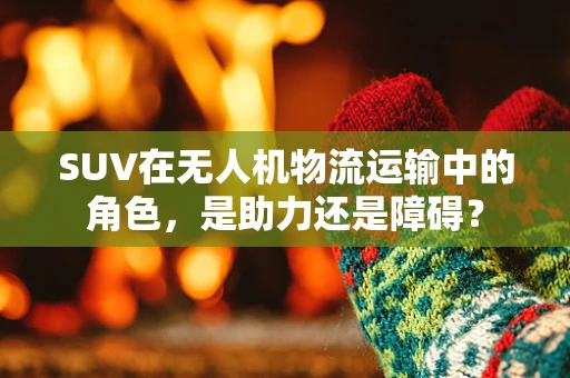 SUV在无人机物流运输中的角色，是助力还是障碍？