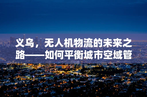义乌，无人机物流的未来之路——如何平衡城市空域管理与高效配送？