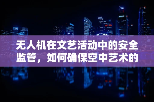 无人机在文艺活动中的安全监管，如何确保空中艺术的万无一失？