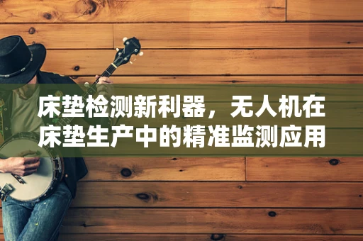 床垫检测新利器，无人机在床垫生产中的精准监测应用