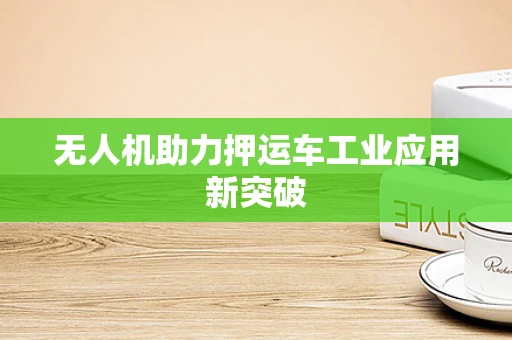 无人机助力押运车工业应用新突破