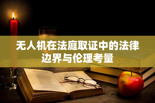 无人机在法庭取证中的法律边界与伦理考量