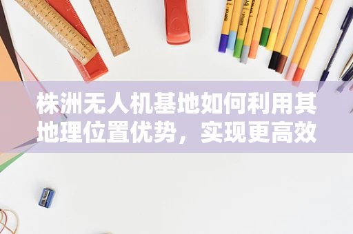 株洲无人机基地如何利用其地理位置优势，实现更高效的物流配送？