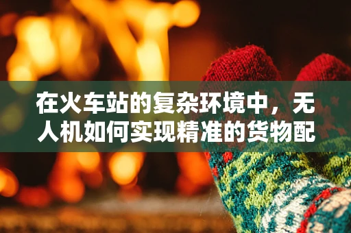 在火车站的复杂环境中，无人机如何实现精准的货物配送与监控？
