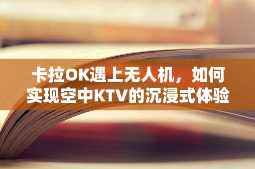 卡拉OK遇上无人机，如何实现空中KTV的沉浸式体验？