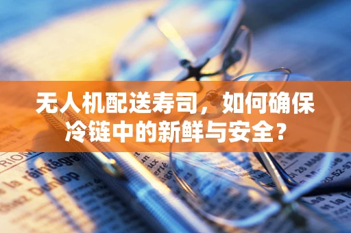 无人机配送寿司，如何确保冷链中的新鲜与安全？