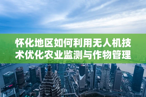 怀化地区如何利用无人机技术优化农业监测与作物管理？