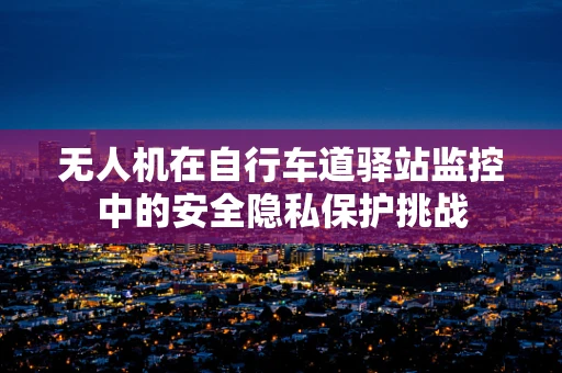 无人机在自行车道驿站监控中的安全隐私保护挑战