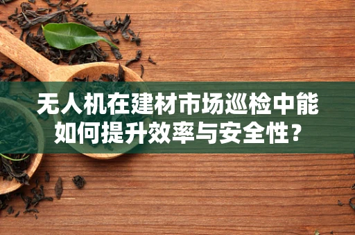 无人机在建材市场巡检中能如何提升效率与安全性？