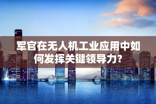 军官在无人机工业应用中如何发挥关键领导力？