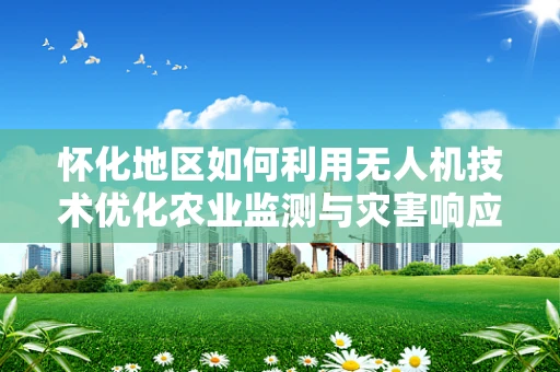 怀化地区如何利用无人机技术优化农业监测与灾害响应？