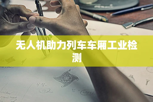 无人机助力列车车厢工业检测