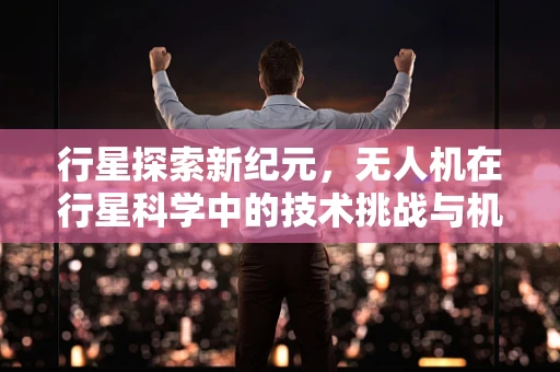行星探索新纪元，无人机在行星科学中的技术挑战与机遇？
