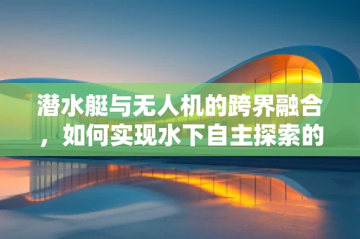 潜水艇与无人机的跨界融合，如何实现水下自主探索的完美对接？
