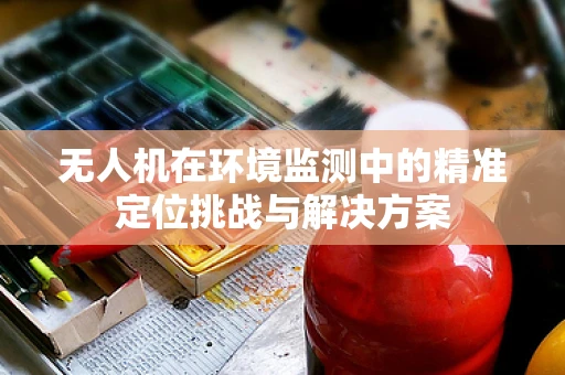 无人机在环境监测中的精准定位挑战与解决方案