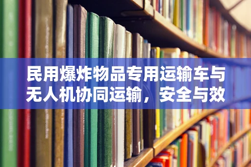 民用爆炸物品专用运输车与无人机协同运输，安全与效率的平衡点何在？