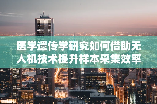 医学遗传学研究如何借助无人机技术提升样本采集效率？