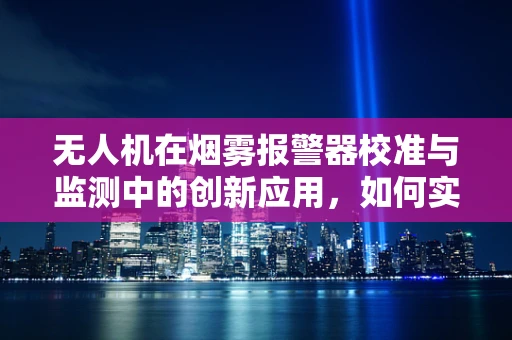 无人机在烟雾报警器校准与监测中的创新应用，如何实现高效、精准的监控？