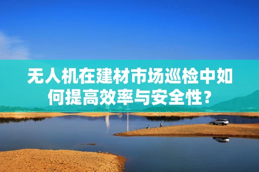 无人机在建材市场巡检中如何提高效率与安全性？