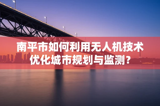 南平市如何利用无人机技术优化城市规划与监测？