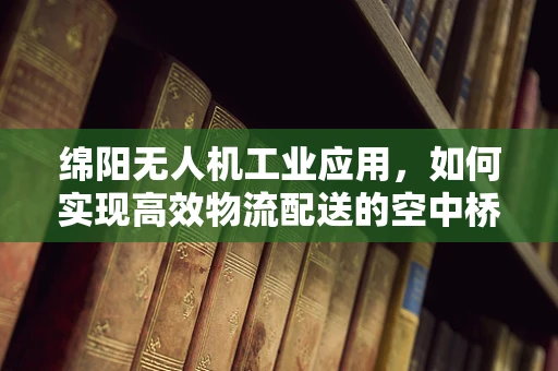 绵阳无人机工业应用，如何实现高效物流配送的空中桥梁？