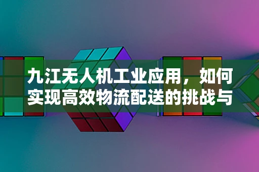 九江无人机工业应用，如何实现高效物流配送的挑战与对策？