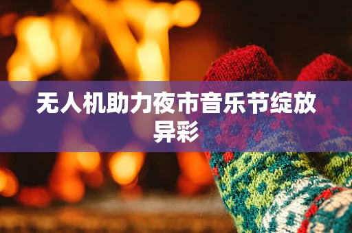 无人机助力夜市音乐节绽放异彩