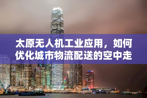 太原无人机工业应用，如何优化城市物流配送的空中走廊？