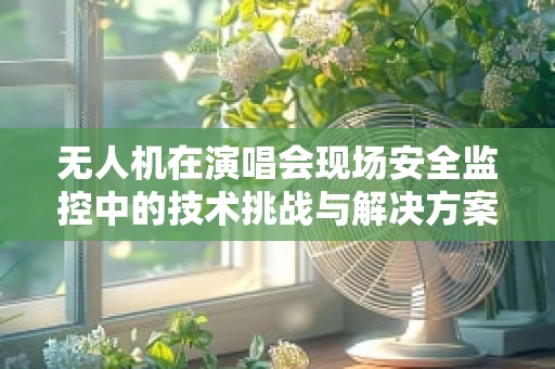 无人机在演唱会现场安全监控中的技术挑战与解决方案