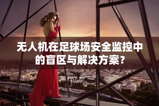 无人机在足球场安全监控中的盲区与解决方案？