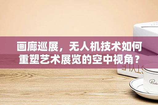 画廊巡展，无人机技术如何重塑艺术展览的空中视角？