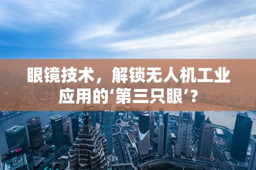 眼镜技术，解锁无人机工业应用的‘第三只眼’？