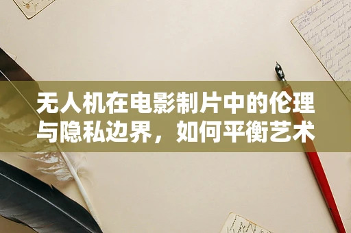 无人机在电影制片中的伦理与隐私边界，如何平衡艺术与技术？