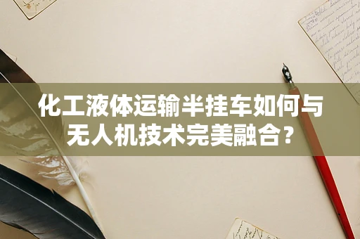 化工液体运输半挂车如何与无人机技术完美融合？