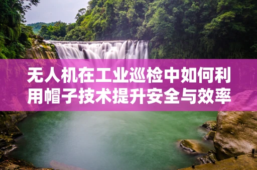 无人机在工业巡检中如何利用帽子技术提升安全与效率？
