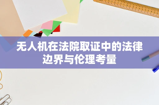 无人机在法院取证中的法律边界与伦理考量