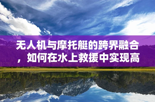 无人机与摩托艇的跨界融合，如何在水上救援中实现高效协同？