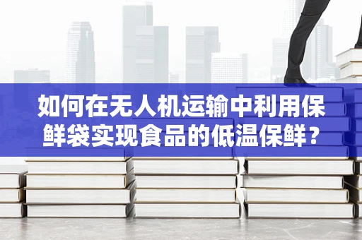如何在无人机运输中利用保鲜袋实现食品的低温保鲜？
