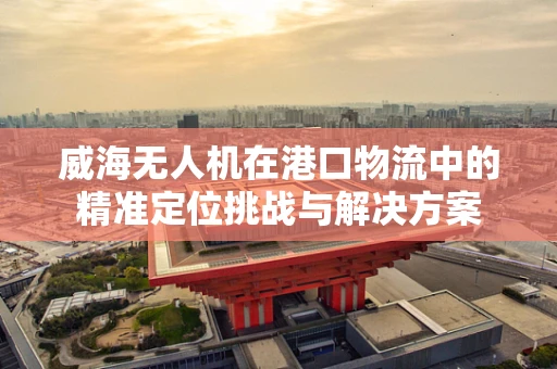 威海无人机在港口物流中的精准定位挑战与解决方案