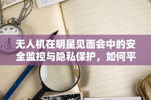无人机在明星见面会中的安全监控与隐私保护，如何平衡？