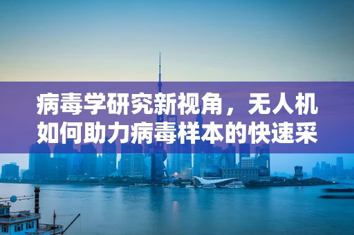 病毒学研究新视角，无人机如何助力病毒样本的快速采集与安全运输？