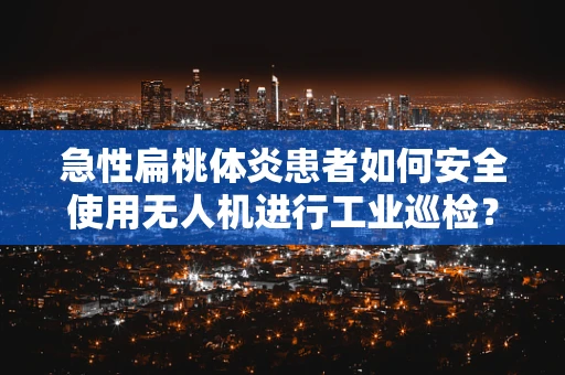 急性扁桃体炎患者如何安全使用无人机进行工业巡检？