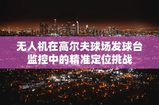 无人机在高尔夫球场发球台监控中的精准定位挑战