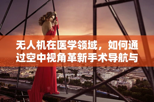 无人机在医学领域，如何通过空中视角革新手术导航与患者监控？