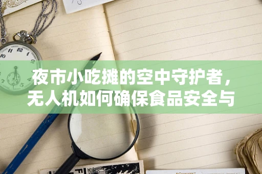 夜市小吃摊的空中守护者，无人机如何确保食品安全与高效运营？