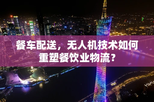 餐车配送，无人机技术如何重塑餐饮业物流？