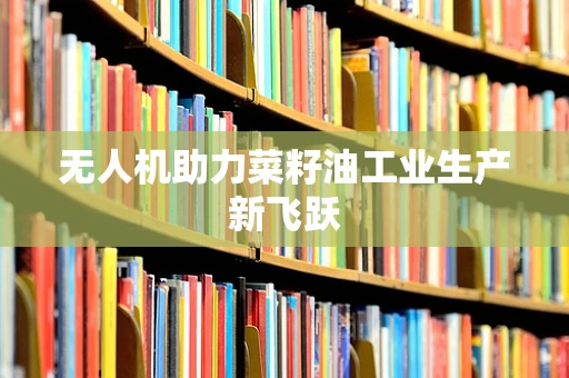 无人机助力菜籽油工业生产新飞跃