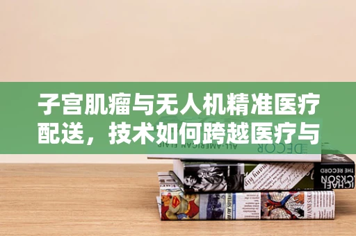子宫肌瘤与无人机精准医疗配送，技术如何跨越医疗与航行的界限？