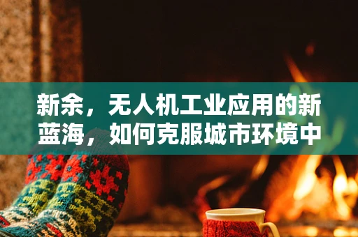 新余，无人机工业应用的新蓝海，如何克服城市环境中的挑战？
